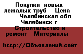 Покупка  новых, лежалых труб  › Цена ­ 1 000 - Челябинская обл., Челябинск г. Строительство и ремонт » Материалы   